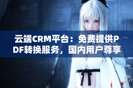 云端CRM平台：免费提供PDF转换服务，国内用户尊享特惠