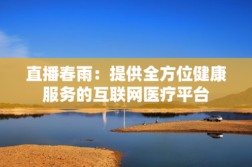 直播春雨：提供全方位健康服务的互联网医疗平台