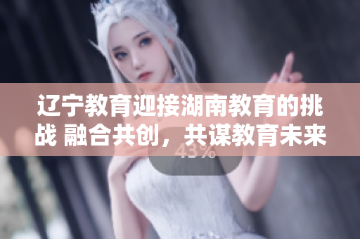 辽宁教育迎接湖南教育的挑战 融合共创，共谋教育未来
