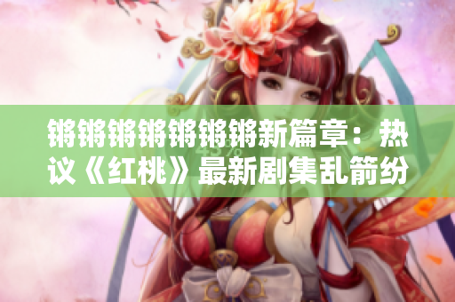 锵锵锵锵锵锵锵新篇章：热议《红桃》最新剧集乱箭纷飞