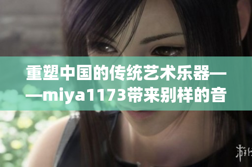 重塑中国的传统艺术乐器——miya1173带来别样的音乐之旅