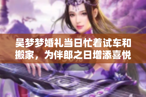 吴梦梦婚礼当日忙着试车和搬家，为伴郎之日增添喜悦