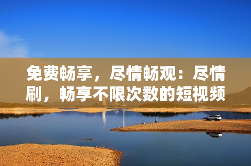 免费畅享，尽情畅观：尽情刷，畅享不限次数的短视频平台
