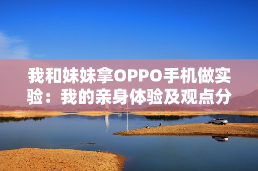我和妹妹拿OPPO手机做实验：我的亲身体验及观点分享