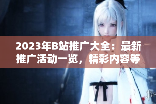 2023年B站推广大全：最新推广活动一览，精彩内容等你来发现