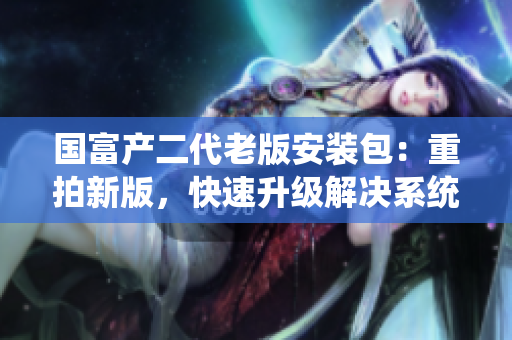 国富产二代老版安装包：重拍新版，快速升级解决系统兼容问题