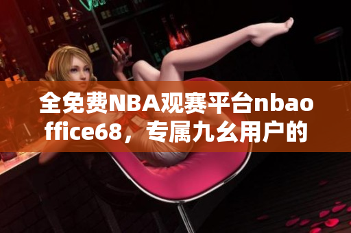 全免费NBA观赛平台nbaoffice68，专属九幺用户的畅快观赛体验