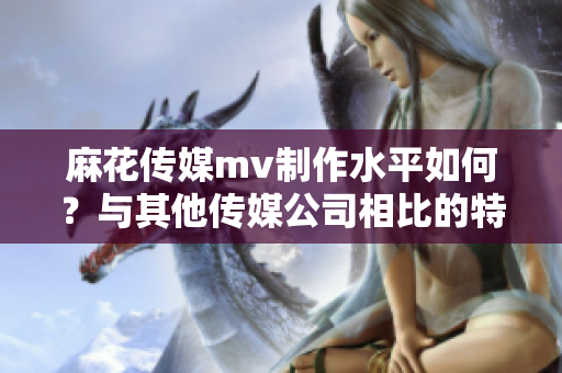 麻花传媒mv制作水平如何？与其他传媒公司相比的特色有哪些？