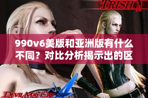 990v6美版和亚洲版有什么不同？对比分析揭示出的区别