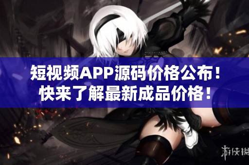 短视频APP源码价格公布！快来了解最新成品价格！