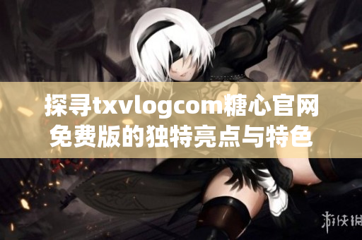 探寻txvlogcom糖心官网免费版的独特亮点与特色