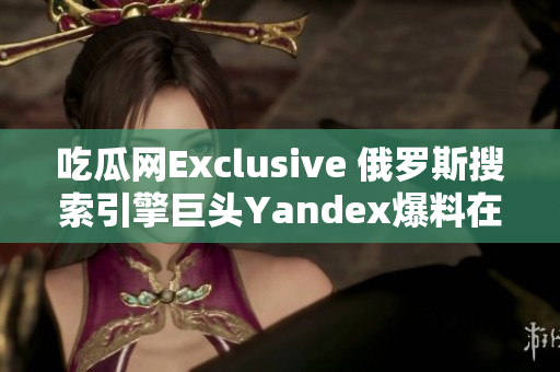 吃瓜网Exclusive 俄罗斯搜索引擎巨头Yandex爆料在中国市场有新动向