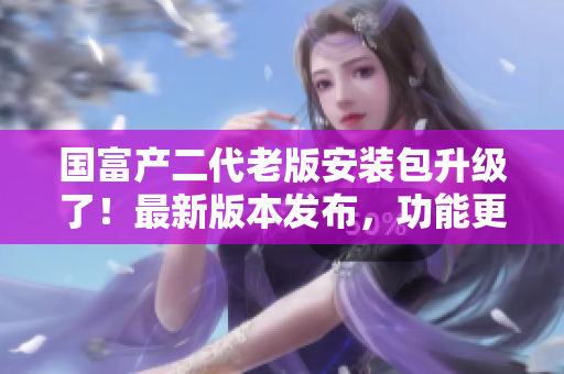 国富产二代老版安装包升级了！最新版本发布，功能更强大，操作更简便