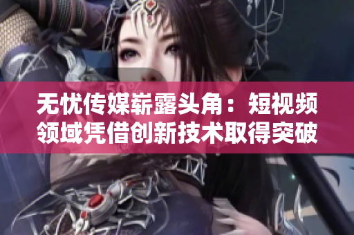 无忧传媒崭露头角：短视频领域凭借创新技术取得突破