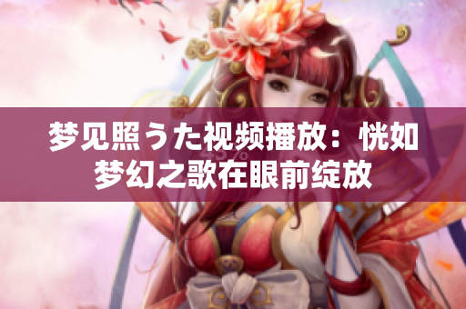 梦见照うた视频播放：恍如梦幻之歌在眼前绽放