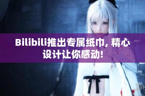 Bilibili推出专属纸巾, 精心设计让你感动!