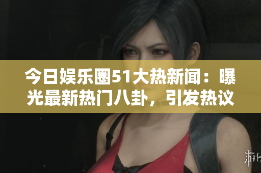 今日娱乐圈51大热新闻：曝光最新热门八卦，引发热议