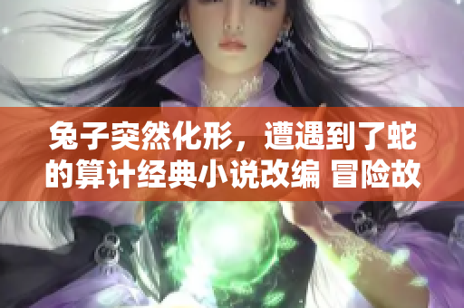 兔子突然化形，遭遇到了蛇的算计经典小说改编 冒险故事新篇章