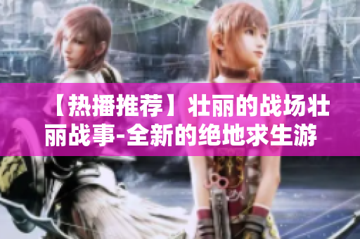 【热播推荐】壮丽的战场壮丽战事-全新的绝地求生游戏视频在B站上线