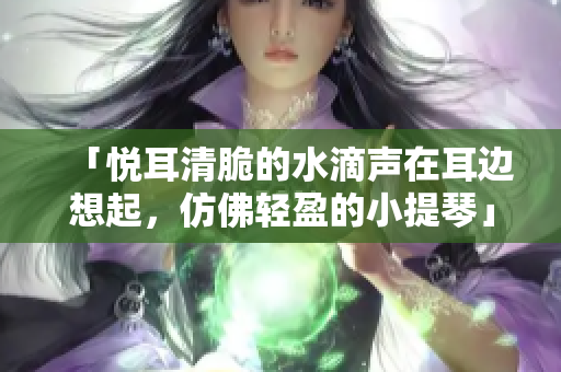 「悦耳清脆的水滴声在耳边想起，仿佛轻盈的小提琴」
