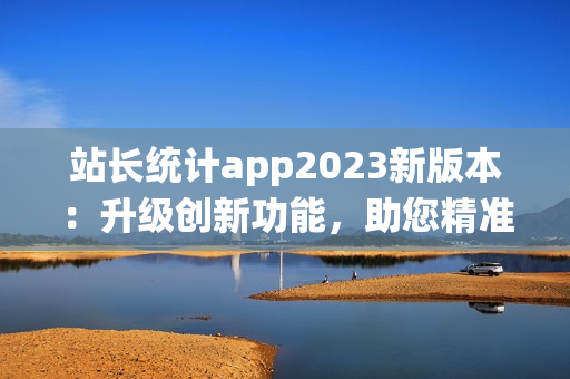 站长统计app2023新版本：升级创新功能，助您精准分析数据