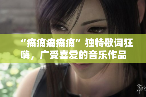 “痛痛痛痛痛”独特歌词狂嗨，广受喜爱的音乐作品