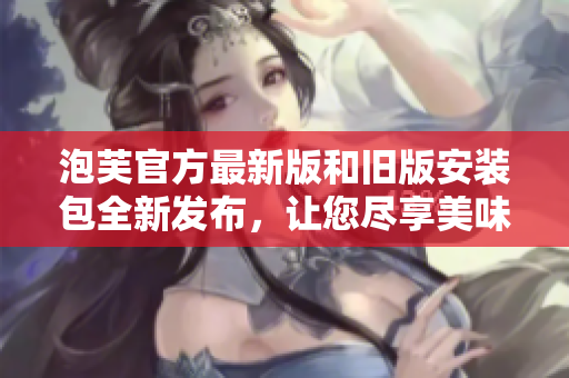 泡芙官方最新版和旧版安装包全新发布，让您尽享美味的烘焙体验