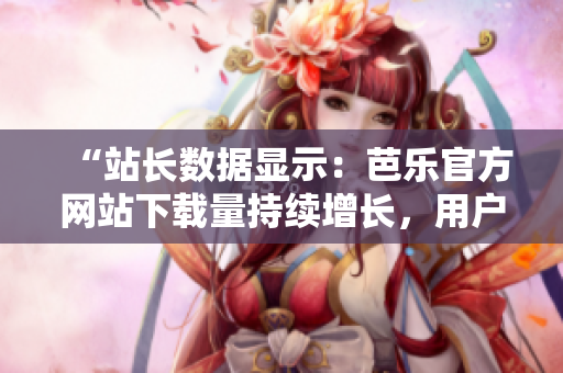 “站长数据显示：芭乐官方网站下载量持续增长，用户青睐有目共睹”