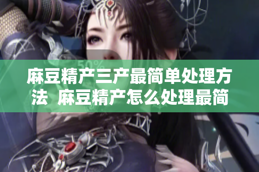 麻豆精产三产最简单处理方法  麻豆精产怎么处理最简单？