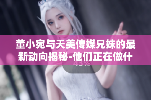 董小宛与天美传媒兄妹的最新动向揭秘-他们正在做什么？