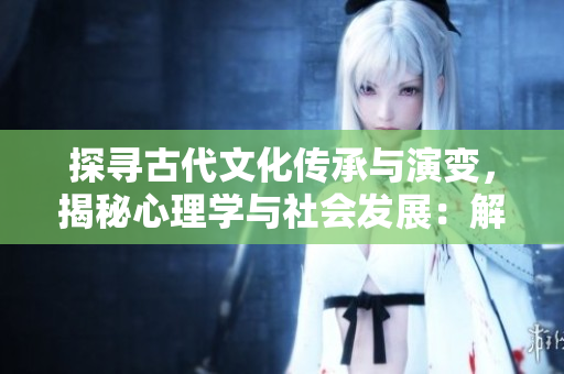 探寻古代文化传承与演变，揭秘心理学与社会发展：解读古典文学中的人物形象与情感展现