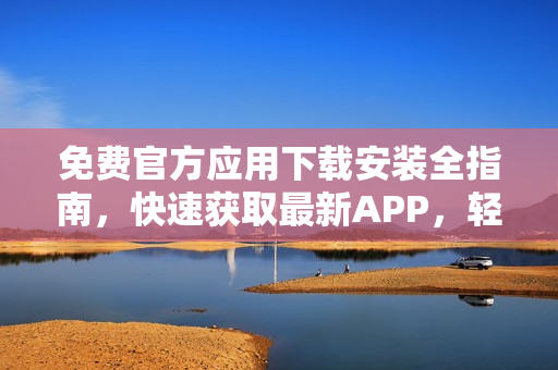 免费官方应用下载安装全指南，快速获取最新APP，轻松愉快体验应用！