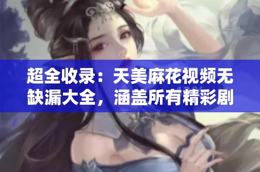 超全收录：天美麻花视频无缺漏大全，涵盖所有精彩剧集