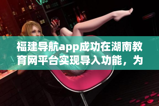 福建导航app成功在湖南教育网平台实现导入功能，为用户提供更多便利服务
