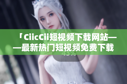 「CiicCii短视频下载网站——最新热门短视频免费下载，轻松畅享精彩内容」