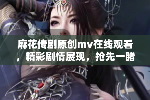 麻花传剧原创mv在线观看，精彩剧情展现，抢先一睹原版MV风采