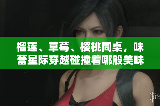 榴莲、草莓、樱桃同桌，味蕾星际穿越碰撞着哪般美味？