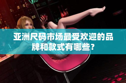 亚洲尺码市场最受欢迎的品牌和款式有哪些？