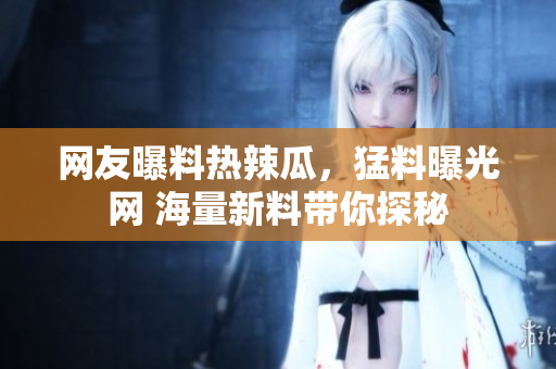 网友曝料热辣瓜，猛料曝光网 海量新料带你探秘