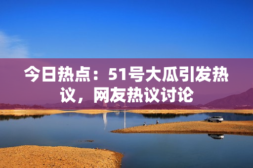 今日热点：51号大瓜引发热议，网友热议讨论