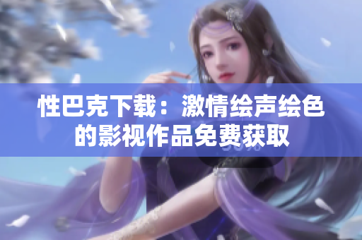 性巴克下载：激情绘声绘色的影视作品免费获取