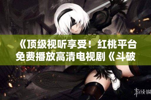 《顶级视听享受！红桃平台免费播放高清电视剧《斗破苍穹》，精彩内容尽在观赏！》