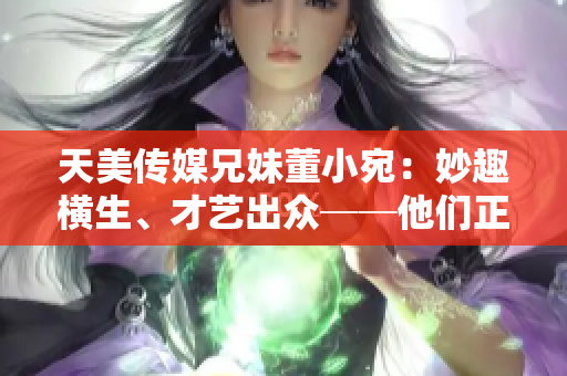 天美传媒兄妹董小宛：妙趣横生、才艺出众──他们正在忙些什么？