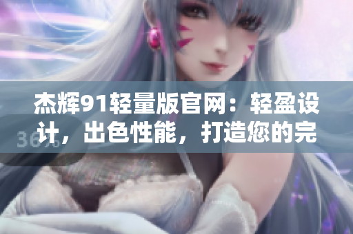 杰辉91轻量版官网：轻盈设计，出色性能，打造您的完美体验