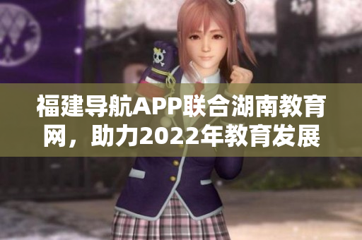 福建导航APP联合湖南教育网，助力2022年教育发展