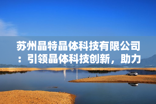 苏州晶特晶体科技有限公司：引领晶体科技创新，助力产业发展
