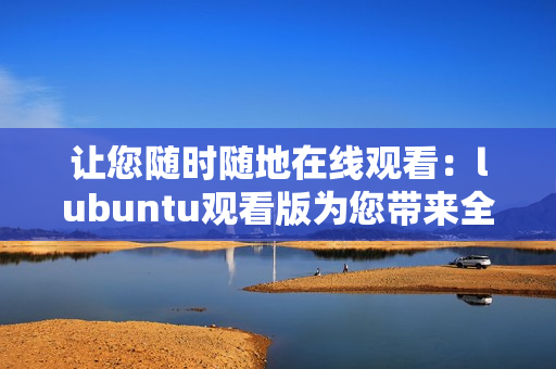 让您随时随地在线观看：lubuntu观看版为您带来全新体验！