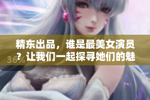 精东出品，谁是最美女演员？让我们一起探寻她们的魅力所在