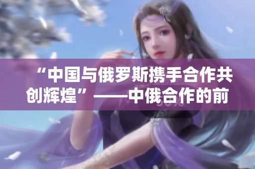 “中国与俄罗斯携手合作共创辉煌”——中俄合作的前景和意义