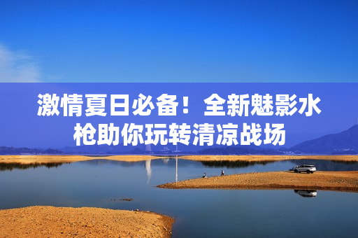 激情夏日必备！全新魅影水枪助你玩转清凉战场